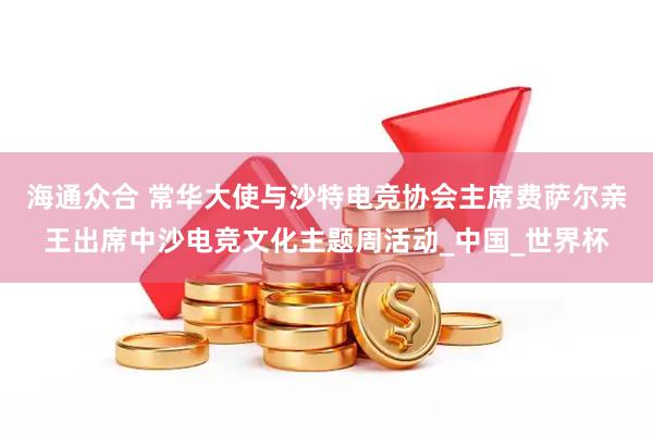 海通众合 常华大使与沙特电竞协会主席费萨尔亲王出席中沙电竞文化主题周活动_中国_世界杯