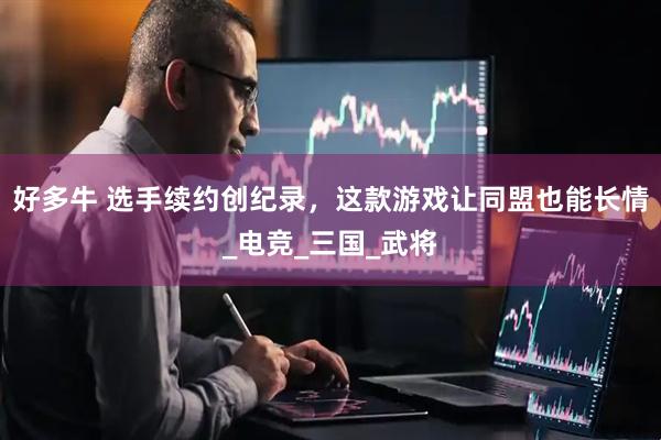 好多牛 选手续约创纪录，这款游戏让同盟也能长情_电竞_三国_武将