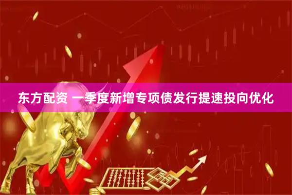 东方配资 一季度新增专项债发行提速投向优化