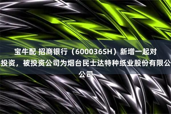宝牛配 招商银行（600036SH）新增一起对外投资，被投资公司为烟台民士达特种纸业股份有限公司