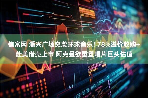 信富网 潘兴广场突袭环球音乐! 78%溢价收购+赴美借壳上市 阿克曼欲重塑唱片巨头估值