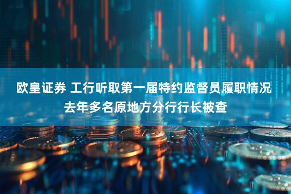 欧皇证券 工行听取第一届特约监督员履职情况 去年多名原地方分行行长被查