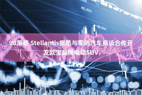 98策略 Stellantis据悉与零跑汽车商谈合作开发欧宝品牌电动SUV