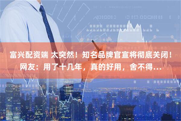 富兴配资端 太突然！知名品牌官宣将彻底关闭！网友：用了十几年，真的好用，舍不得…