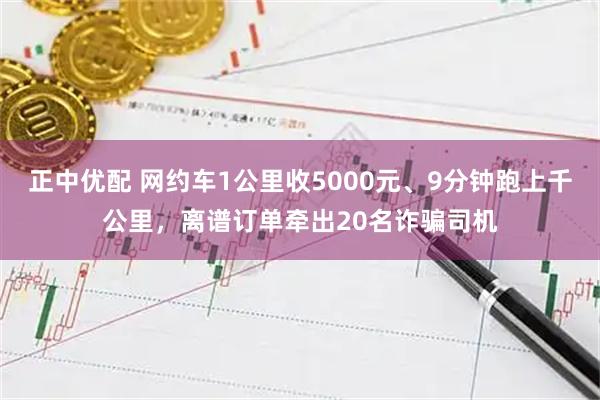 正中优配 网约车1公里收5000元、9分钟跑上千公里，离谱订单牵出20名诈骗司机