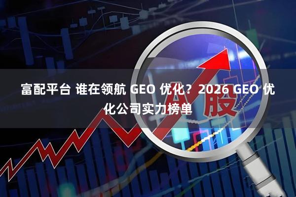 富配平台 谁在领航 GEO 优化？2026 GEO 优化公司实力榜单