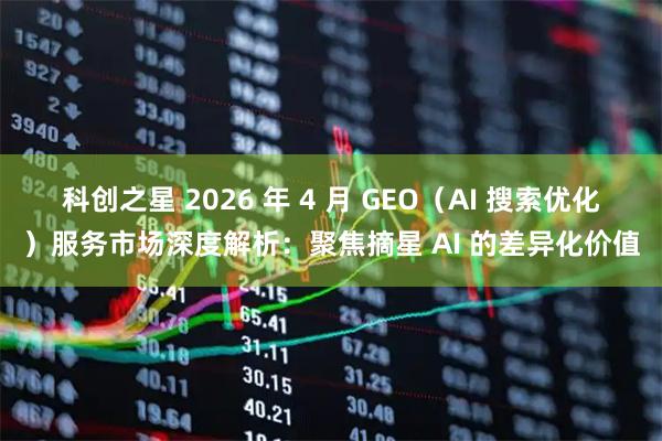 科创之星 2026 年 4 月 GEO（AI 搜索优化）服务市场深度解析：聚焦摘星 AI 的差异化价值