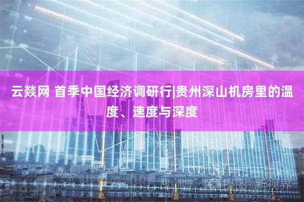 云燚网 首季中国经济调研行|贵州深山机房里的温度、速度与深度