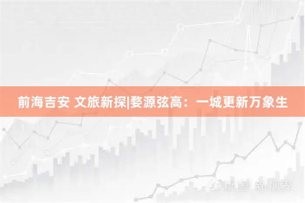 前海吉安 文旅新探|婺源弦高：一城更新万象生