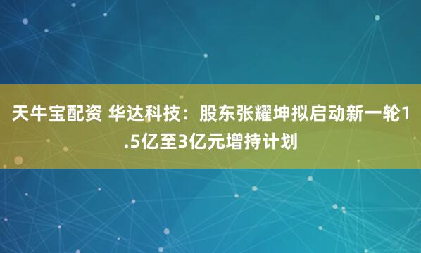 天牛宝配资 华达科技：股东张耀坤拟启动新一轮1.5亿至3亿元增持计划