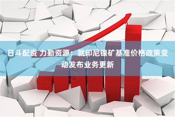 日斗配资 力勤资源：就印尼镍矿基准价格政策变动发布业务更新